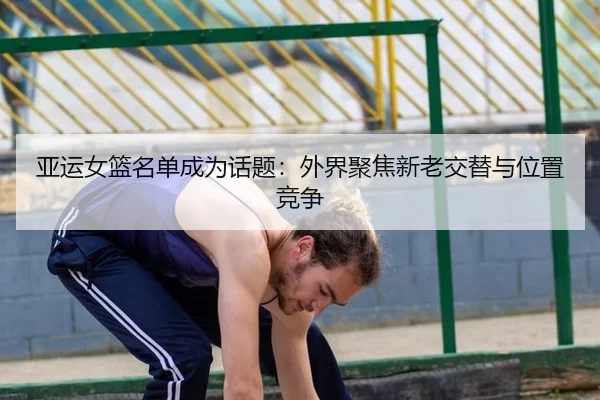 亚运女篮名单成为话题：外界聚焦新老交替与位置竞争