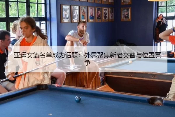 亚运女篮名单成为话题：外界聚焦新老交替与位置竞争